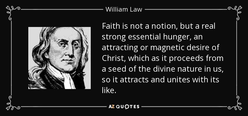 Faith is not a notion, but a real strong essential hunger, an attracting or magnetic desire of Christ, which as it proceeds from a seed of the divine nature in us, so it attracts and unites with its like. - William Law