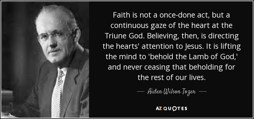 Faith is not a once-done act, but a continuous gaze of the heart at the Triune God. Believing, then, is directing the hearts' attention to Jesus. It is lifting the mind to 'behold the Lamb of God,' and never ceasing that beholding for the rest of our lives. - Aiden Wilson Tozer