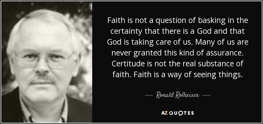 Faith is not a question of basking in the certainty that there is a God and that God is taking care of us. Many of us are never granted this kind of assurance. Certitude is not the real substance of faith. Faith is a way of seeing things. - Ronald Rolheiser