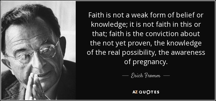 Faith is not a weak form of belief or knowledge; it is not faith in this or that; faith is the conviction about the not yet proven, the knowledge of the real possibility, the awareness of pregnancy. - Erich Fromm