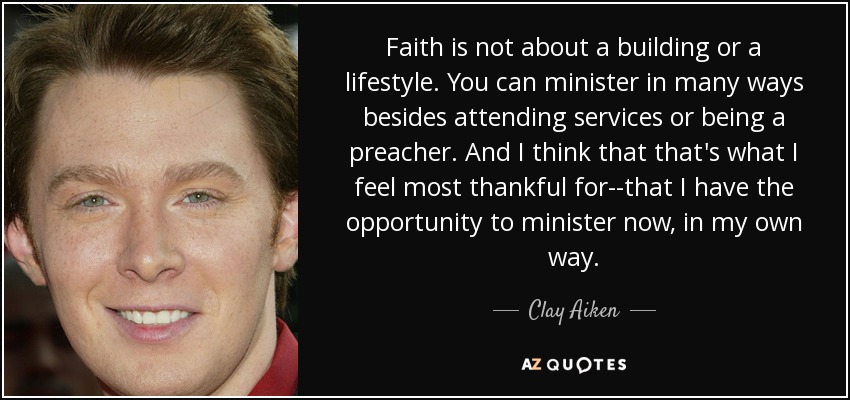 Faith is not about a building or a lifestyle. You can minister in many ways besides attending services or being a preacher. And I think that that's what I feel most thankful for--that I have the opportunity to minister now, in my own way. - Clay Aiken