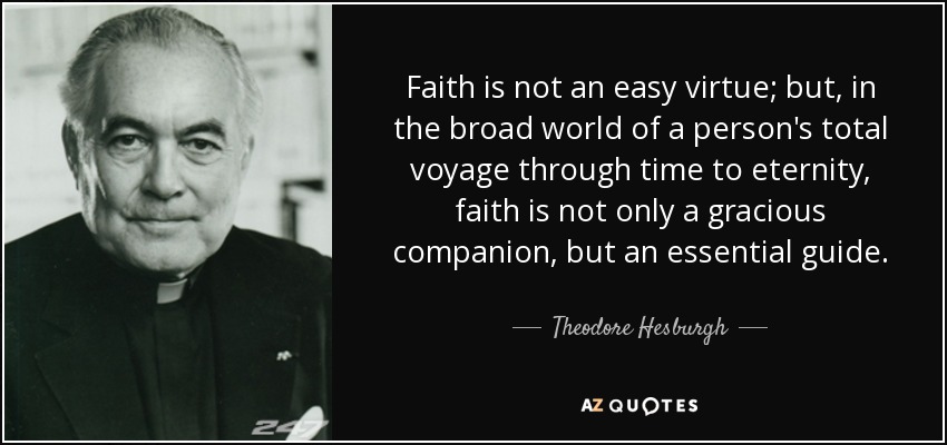 Faith is not an easy virtue; but, in the broad world of a person's total voyage through time to eternity, faith is not only a gracious companion, but an essential guide. - Theodore Hesburgh