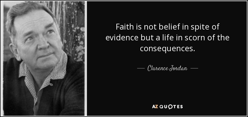 Faith is not belief in spite of evidence but a life in scorn of the consequences. - Clarence Jordan