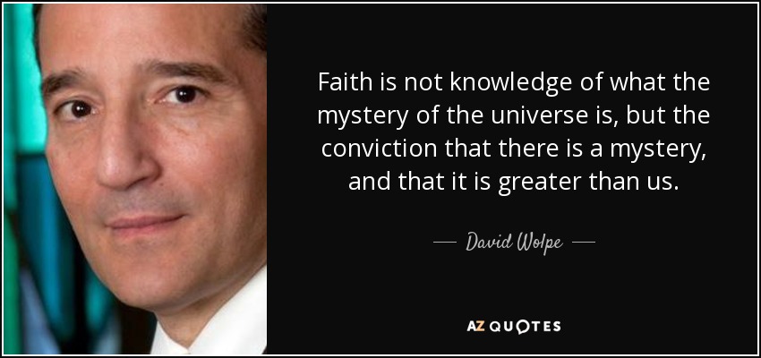 Faith is not knowledge of what the mystery of the universe is, but the conviction that there is a mystery, and that it is greater than us. - David Wolpe
