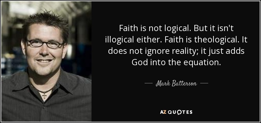 Faith is not logical. But it isn't illogical either. Faith is theological. It does not ignore reality; it just adds God into the equation. - Mark Batterson