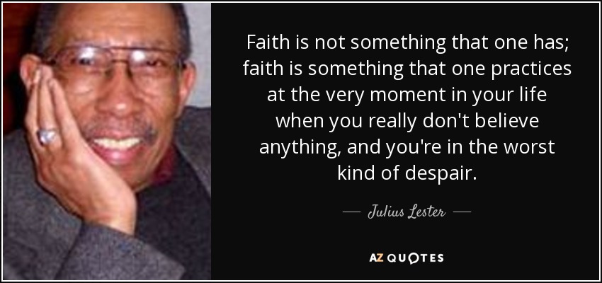 Faith is not something that one has; faith is something that one practices at the very moment in your life when you really don't believe anything, and you're in the worst kind of despair. - Julius Lester