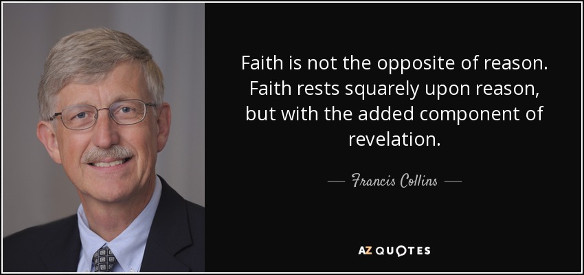 Faith is not the opposite of reason. Faith rests squarely upon reason, but with the added component of revelation. - Francis Collins