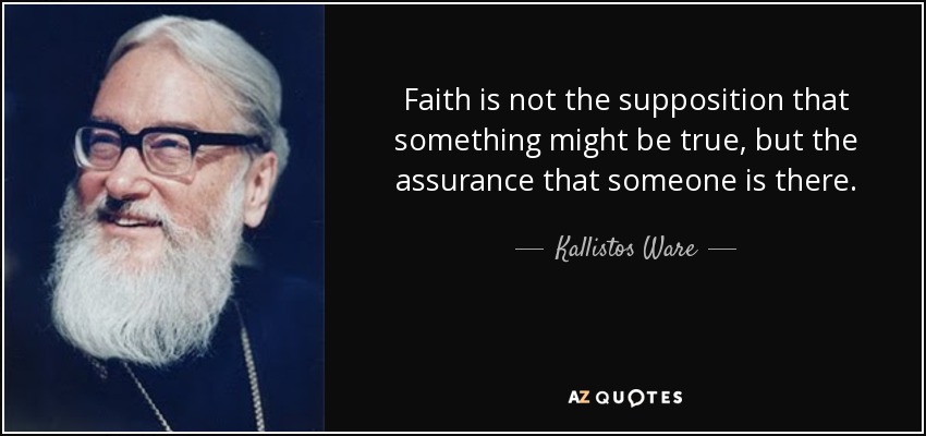 Faith is not the supposition that something might be true, but the assurance that someone is there. - Kallistos Ware