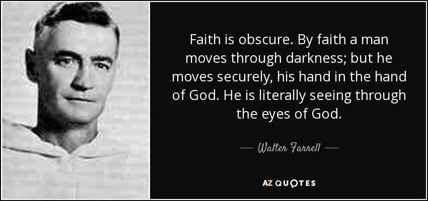 Faith is obscure. By faith a man moves through darkness; but he moves securely, his hand in the hand of God. He is literally seeing through the eyes of God. - Walter Farrell