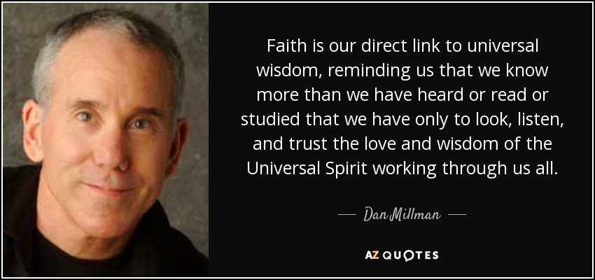Faith is our direct link to universal wisdom, reminding us that we know more than we have heard or read or studied that we have only to look, listen, and trust the love and wisdom of the Universal Spirit working through us all. - Dan Millman