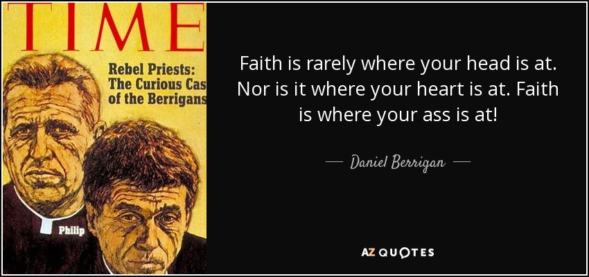 Faith is rarely where your head is at. Nor is it where your heart is at. Faith is where your ass is at! - Daniel Berrigan