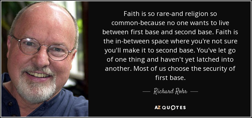 Faith is so rare-and religion so common-because no one wants to live between first base and second base. Faith is the in-between space where you're not sure you'll make it to second base. You've let go of one thing and haven't yet latched into another. Most of us choose the security of first base. - Richard Rohr