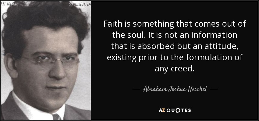 Faith is something that comes out of the soul. It is not an information that is absorbed but an attitude, existing prior to the formulation of any creed. - Abraham Joshua Heschel