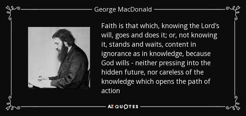 Faith is that which, knowing the Lord's will, goes and does it; or, not knowing it, stands and waits, content in ignorance as in knowledge, because God wills - neither pressing into the hidden future, nor careless of the knowledge which opens the path of action - George MacDonald
