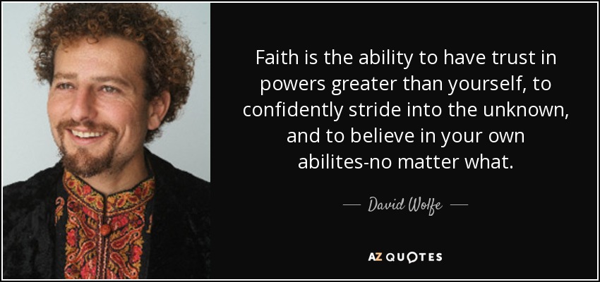Faith is the ability to have trust in powers greater than yourself, to confidently stride into the unknown, and to believe in your own abilites-no matter what. - David Wolfe