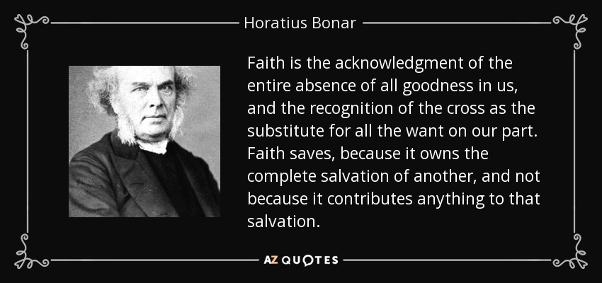 Faith is the acknowledgment of the entire absence of all goodness in us, and the recognition of the cross as the substitute for all the want on our part. Faith saves, because it owns the complete salvation of another, and not because it contributes anything to that salvation. - Horatius Bonar