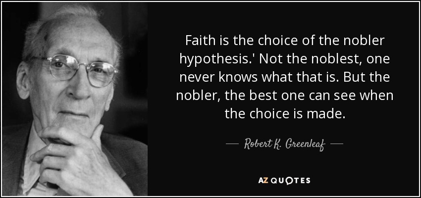 Faith is the choice of the nobler hypothesis.' Not the noblest, one never knows what that is. But the nobler, the best one can see when the choice is made. - Robert K. Greenleaf