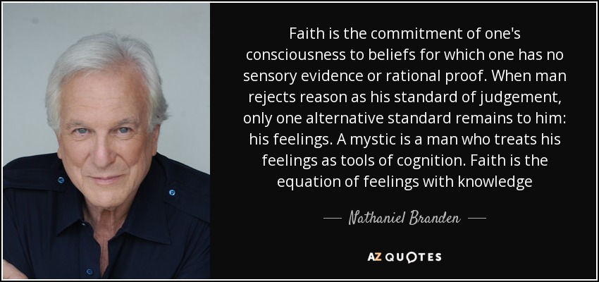 Faith is the commitment of one's consciousness to beliefs for which one has no sensory evidence or rational proof. When man rejects reason as his standard of judgement, only one alternative standard remains to him: his feelings. A mystic is a man who treats his feelings as tools of cognition. Faith is the equation of feelings with knowledge - Nathaniel Branden