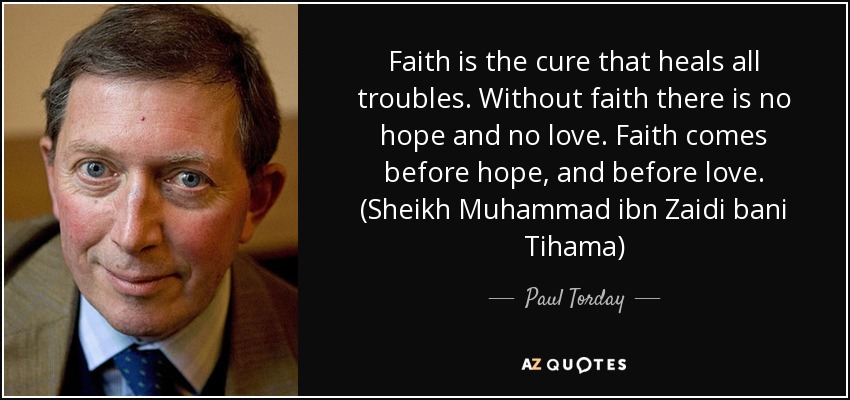 Faith is the cure that heals all troubles. Without faith there is no hope and no love. Faith comes before hope, and before love. (Sheikh Muhammad ibn Zaidi bani Tihama) - Paul Torday