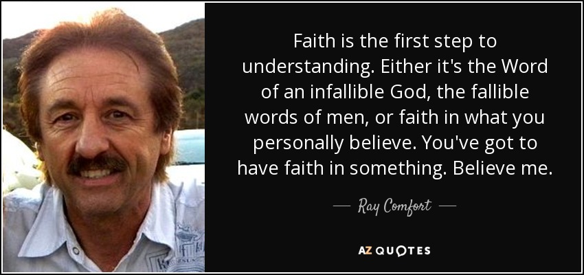 Faith is the first step to understanding. Either it's the Word of an infallible God, the fallible words of men, or faith in what you personally believe. You've got to have faith in something. Believe me. - Ray Comfort