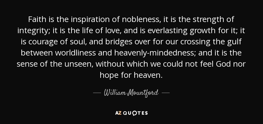 Faith is the inspiration of nobleness, it is the strength of integrity; it is the life of love, and is everlasting growth for it; it is courage of soul, and bridges over for our crossing the gulf between worldliness and heavenly-mindedness; and it is the sense of the unseen, without which we could not feel God nor hope for heaven. - William Mountford