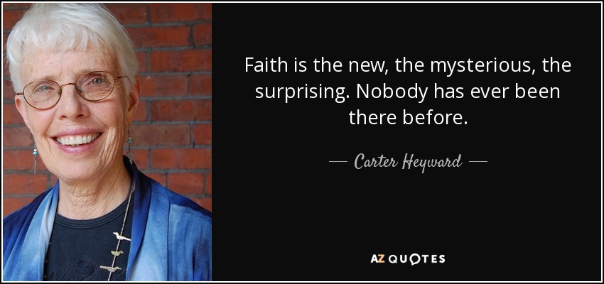 Faith is the new, the mysterious, the surprising. Nobody has ever been there before. - Carter Heyward