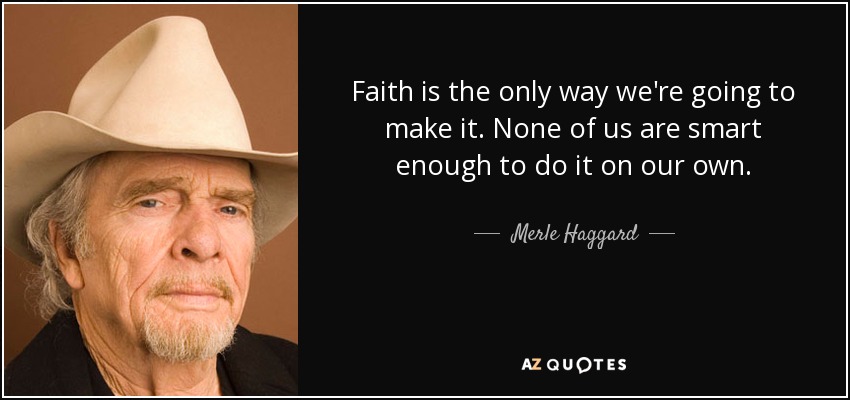 Faith is the only way we're going to make it. None of us are smart enough to do it on our own. - Merle Haggard