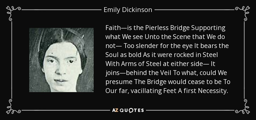 Faith—is the Pierless Bridge Supporting what We see Unto the Scene that We do not— Too slender for the eye It bears the Soul as bold As it were rocked in Steel With Arms of Steel at either side— It joins—behind the Veil To what, could We presume The Bridge would cease to be To Our far, vacillating Feet A first Necessity. - Emily Dickinson
