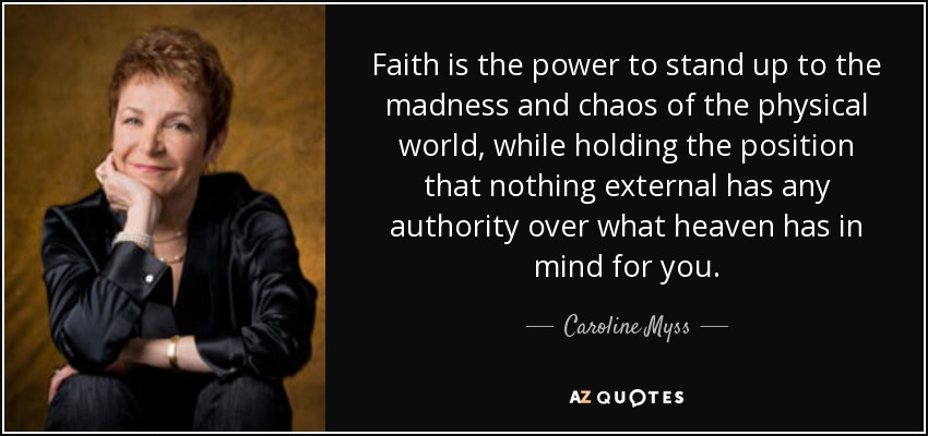 Faith is the power to stand up to the madness and chaos of the physical world, while holding the position that nothing external has any authority over what heaven has in mind for you. - Caroline Myss