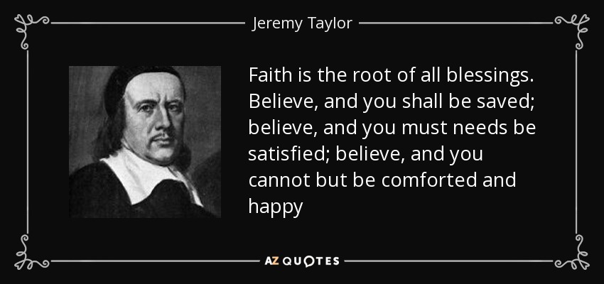 Faith is the root of all blessings. Believe, and you shall be saved; believe, and you must needs be satisfied; believe, and you cannot but be comforted and happy - Jeremy Taylor