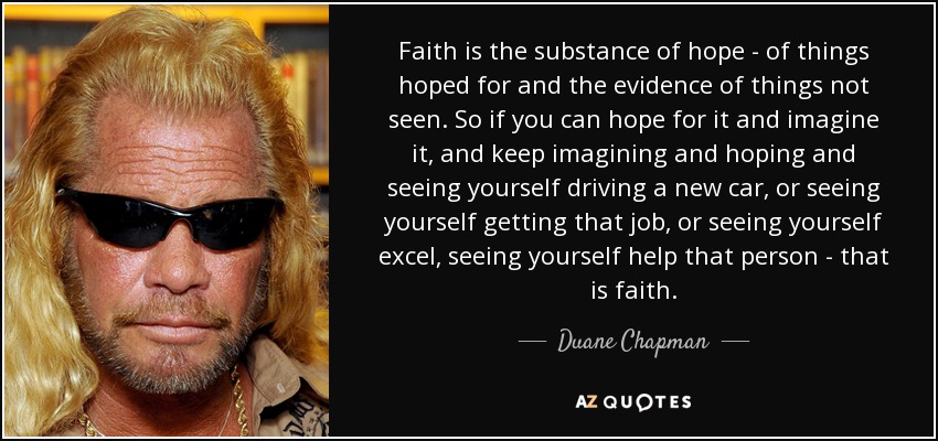 Faith is the substance of hope - of things hoped for and the evidence of things not seen. So if you can hope for it and imagine it, and keep imagining and hoping and seeing yourself driving a new car, or seeing yourself getting that job, or seeing yourself excel, seeing yourself help that person - that is faith. - Duane Chapman