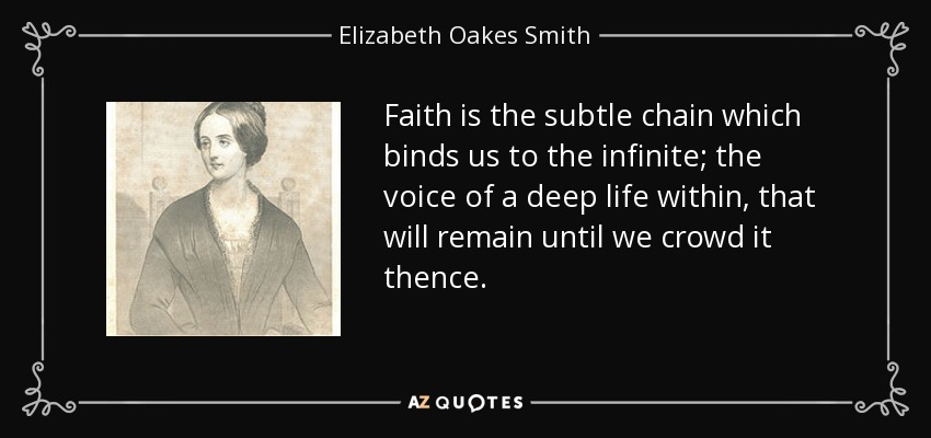 Faith is the subtle chain which binds us to the infinite; the voice of a deep life within, that will remain until we crowd it thence. - Elizabeth Oakes Smith