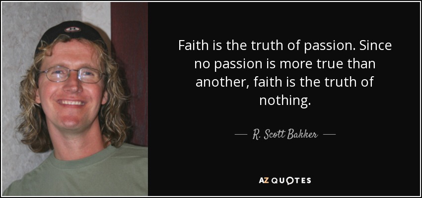 Faith is the truth of passion. Since no passion is more true than another, faith is the truth of nothing. - R. Scott Bakker