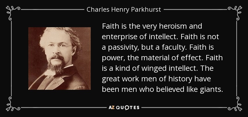 Faith is the very heroism and enterprise of intellect. Faith is not a passivity, but a faculty. Faith is power, the material of effect. Faith is a kind of winged intellect. The great work men of history have been men who believed like giants. - Charles Henry Parkhurst