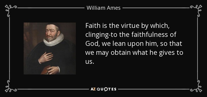 Faith is the virtue by which, clinging-to the faithfulness of God, we lean upon him, so that we may obtain what he gives to us. - William Ames