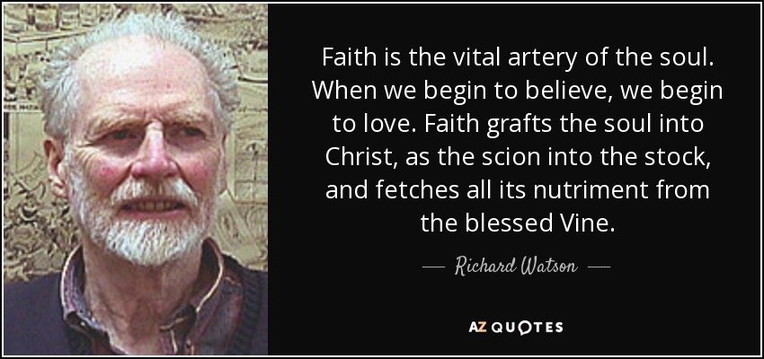 Faith is the vital artery of the soul. When we begin to believe, we begin to love. Faith grafts the soul into Christ, as the scion into the stock, and fetches all its nutriment from the blessed Vine. - Richard Watson