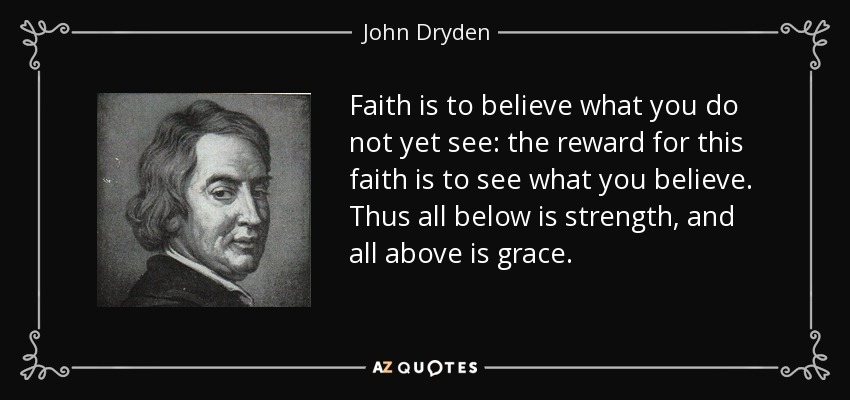 Faith is to believe what you do not yet see: the reward for this faith is to see what you believe. Thus all below is strength, and all above is grace. - John Dryden