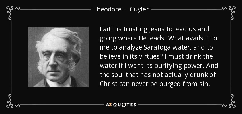 Faith is trusting Jesus to lead us and going where He leads. What avails it to me to analyze Saratoga water, and to believe in its virtues? I must drink the water if I want its purifying power. And the soul that has not actually drunk of Christ can never be purged from sin. - Theodore L. Cuyler