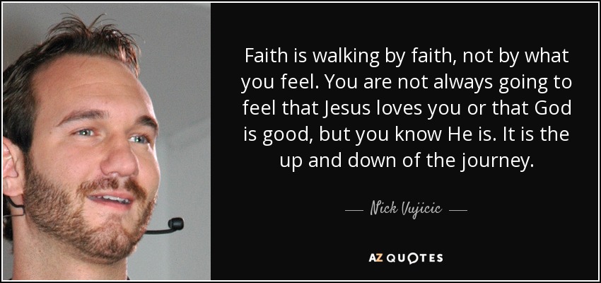 Faith is walking by faith, not by what you feel. You are not always going to feel that Jesus loves you or that God is good, but you know He is. It is the up and down of the journey. - Nick Vujicic