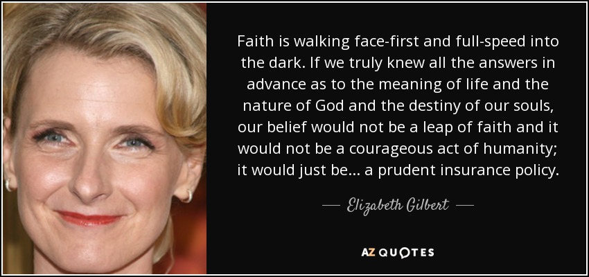 Faith is walking face-first and full-speed into the dark. If we truly knew all the answers in advance as to the meaning of life and the nature of God and the destiny of our souls, our belief would not be a leap of faith and it would not be a courageous act of humanity; it would just be... a prudent insurance policy. - Elizabeth Gilbert