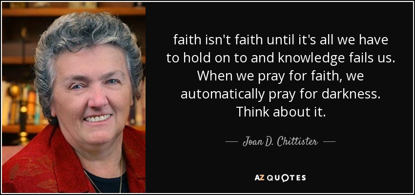 faith isn't faith until it's all we have to hold on to and knowledge fails us. When we pray for faith, we automatically pray for darkness. Think about it. - Joan D. Chittister