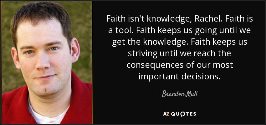 Faith isn't knowledge, Rachel. Faith is a tool. Faith keeps us going until we get the knowledge. Faith keeps us striving until we reach the consequences of our most important decisions. - Brandon Mull