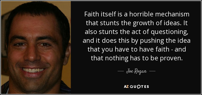 Faith itself is a horrible mechanism that stunts the growth of ideas. It also stunts the act of questioning, and it does this by pushing the idea that you have to have faith - and that nothing has to be proven. - Joe Rogan