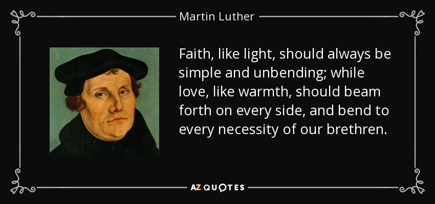 Faith, like light, should always be simple and unbending; while love, like warmth, should beam forth on every side, and bend to every necessity of our brethren. - Martin Luther