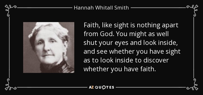 Faith, like sight is nothing apart from God. You might as well shut your eyes and look inside, and see whether you have sight as to look inside to discover whether you have faith. - Hannah Whitall Smith