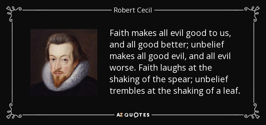 Faith makes all evil good to us, and all good better; unbelief makes all good evil, and all evil worse. Faith laughs at the shaking of the spear; unbelief trembles at the shaking of a leaf. - Robert Cecil, 1st Earl of Salisbury