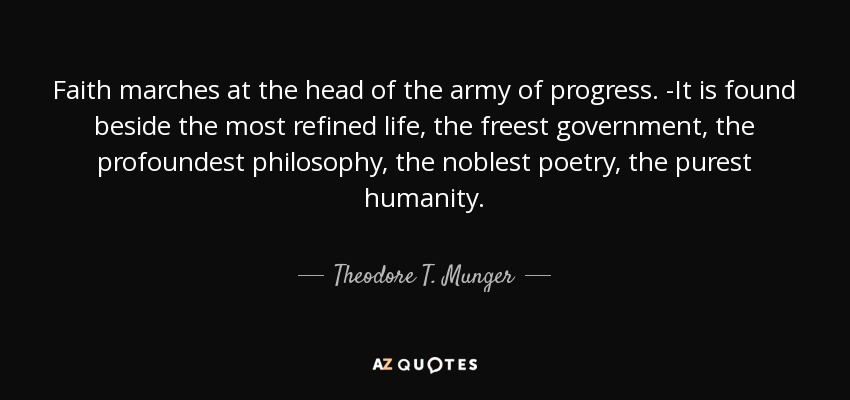 Faith marches at the head of the army of progress. -It is found beside the most refined life, the freest government, the profoundest philosophy, the noblest poetry, the purest humanity. - Theodore T. Munger