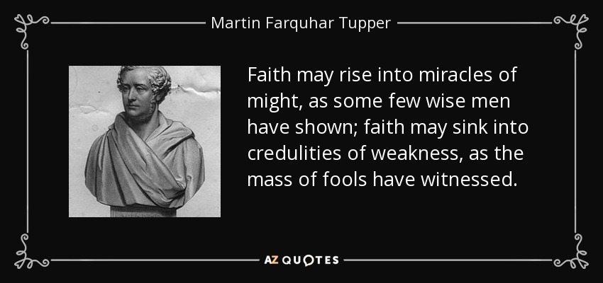 Faith may rise into miracles of might, as some few wise men have shown; faith may sink into credulities of weakness, as the mass of fools have witnessed. - Martin Farquhar Tupper