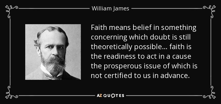Faith means belief in something concerning which doubt is still theoretically possible ... faith is the readiness to act in a cause the prosperous issue of which is not certified to us in advance. - William James