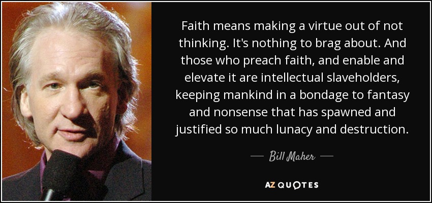 Faith means making a virtue out of not thinking. It's nothing to brag about. And those who preach faith, and enable and elevate it are intellectual slaveholders, keeping mankind in a bondage to fantasy and nonsense that has spawned and justified so much lunacy and destruction. - Bill Maher
